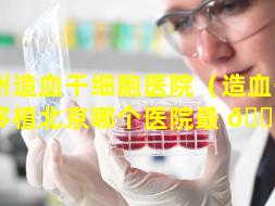 通州造血干细胞医院（造血干细胞移植北京哪个医院最 🌼 好）